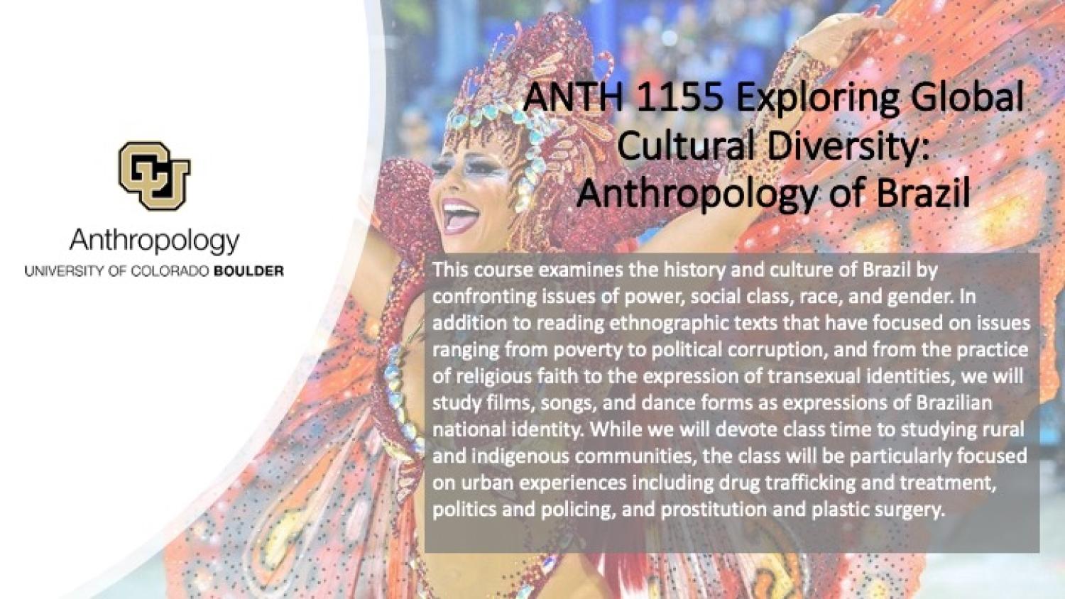 This course examines the history and culture of Brazil by confronting issues of power, social class, race, and gender. In addition to reading ethnographic texts that have focused on issues ranging from poverty to political corruption, and from the practice of religious faith to the expression of transexual identities, we will study films, songs, and dance forms as expressions of Brazilian national identity. While we will devote class time to studying rural and indigenous communities, the class will be parti