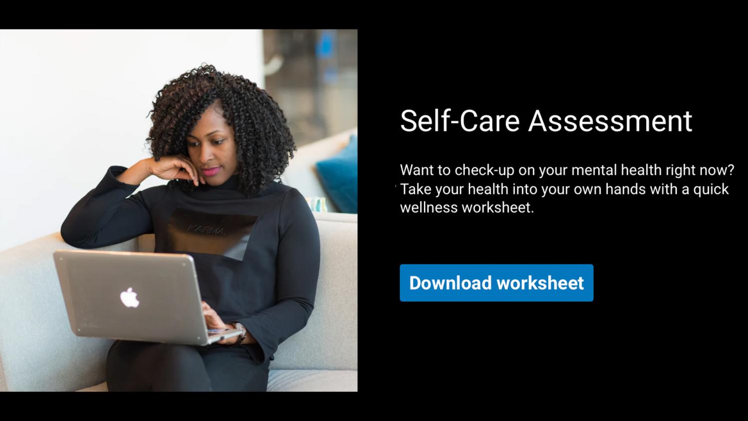 Self-Care Assessment: Want to check-up on your mental health right now? Take your health into your own hands with a quick wellness worksheet. Download worksheet.
