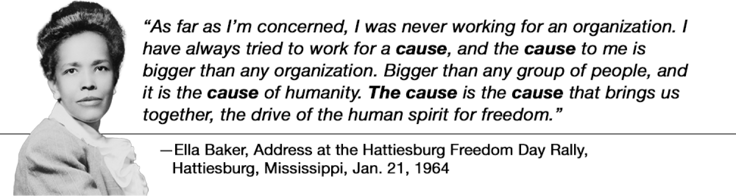"as far as I’m concerned, I was never working for an organization. I have always tried to work for a cause, and the cause to me is bigger than any organization. Bigger than any group of people, and it is the cause of humanity. The cause is the cause that brings us together, the drive of the human spirit for freedom." —Ella Baker, "Address at the Hattiesburg Freedom Day Rally," Hattiesburg, Mississippi, January 21, 1964
