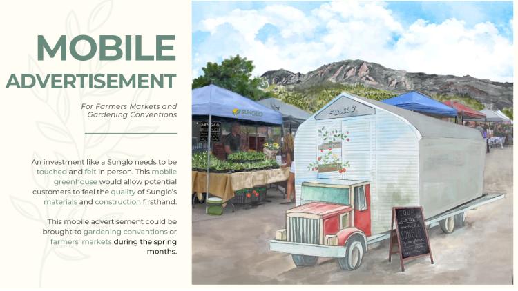 A slide from a powerpoint presentation with a drawing of a greenhouse on a big rig truck. The text on the slide says, "MOBILE ADVERTISEMENT For Farmers Markets and Gardening Conventions. An investment like a Sunglo needs to be touched and felt in person. This mobile greenhouse would allow potential customers to feel the quality of Sunglo's materials and construction firsthand. This mobile advertisement could be brought to gardening conventions or farmers' markets during the spring months."