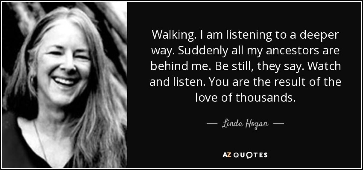 Poem by Hogan that reads Walking. I am listening to a deeper way. Suddenly all my ancestors are behind me. Be still, they say. Watch and listen. You are the result of the love of thousands.