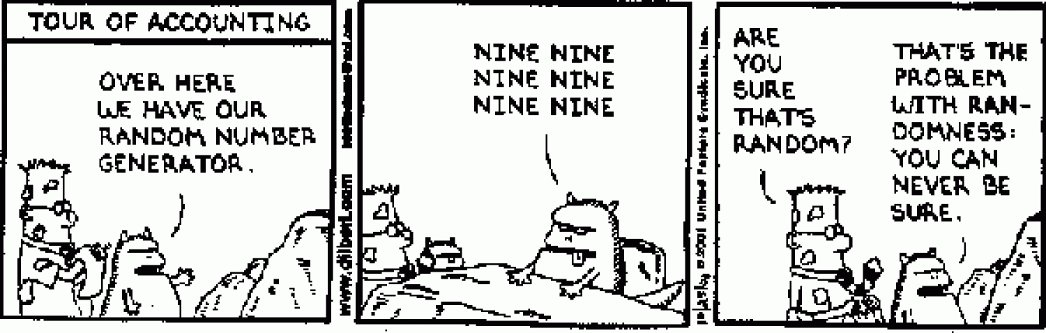 Dilbert comic strip. First panel is Dilbert getting a tour of accounting. His tour guide says Here is our number generator. The second panel is of the number generator saying the number nine 6 times. The third panel Dilbert asks if they are sure it is random and the guide responds the problem with randomness is you can never be sure.