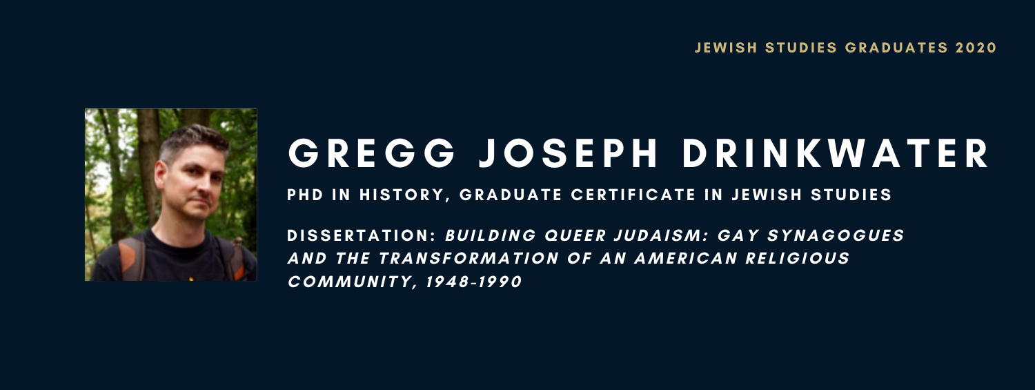 Gregg Joseph Drinkwater. PhD in History, Graduate Certificate in Jewish Studies. Dissertation: Building Queer Judaism: Gay Synagogues and the Transformation of an American Religious Community, 1948-1990
