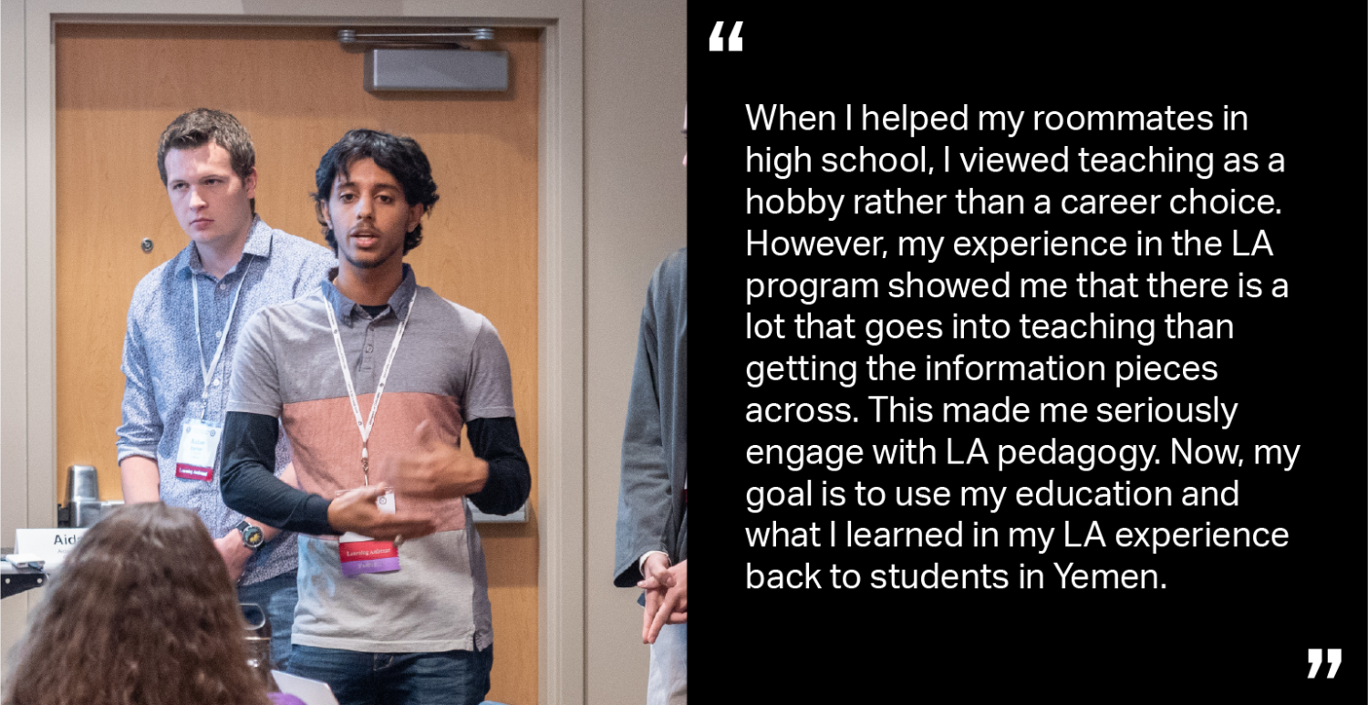 When I helped my roommates in high school, I viewed teaching as a hobby rather than a career choice. However, my experience in the LA program showed me that there is a lot that goes into teaching than getting the information pieces across. This made me seriously engage with LA pedagogy. Now, my goal is to use my education and what I learned in my LA experience back to students in Yemen.
