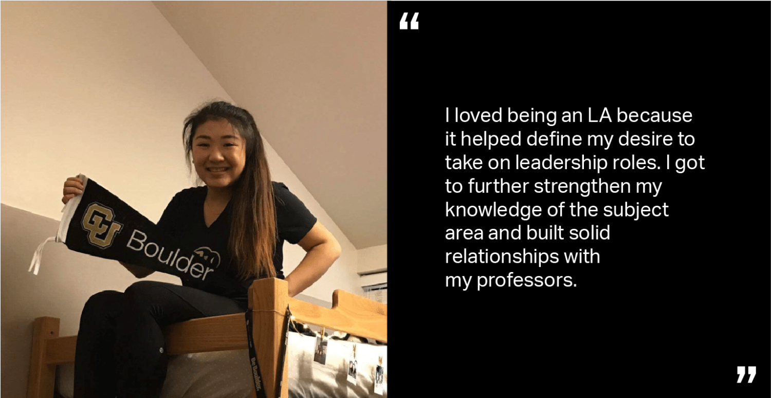 I loved being an LA because it helped define my desire to take on leadership roles. I got to further strengthen my knowledge of the subject area and built solid relationships with my professors.