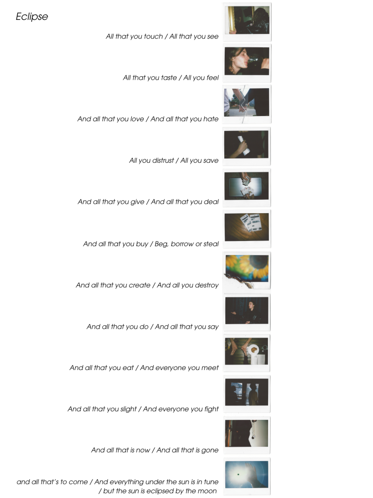 Eclipse: The Totality of Life & The Cyclical Nature of Existence. Twelve Polaroids in a column, each representing two lines from the song’s 24 lyrical moments. “All that you touch / All that you see”: a woman holding a mirror. “All that you taste / All you feel”: a joyful sip of wine. “All that you love / All that you hate”: a photo of two hands holding, cut, taped, cut again, and re-taped. Each photo builds contrast: trust/distrust, create/destroy, now/gone. The final Polaroid shows a hand covering the sun