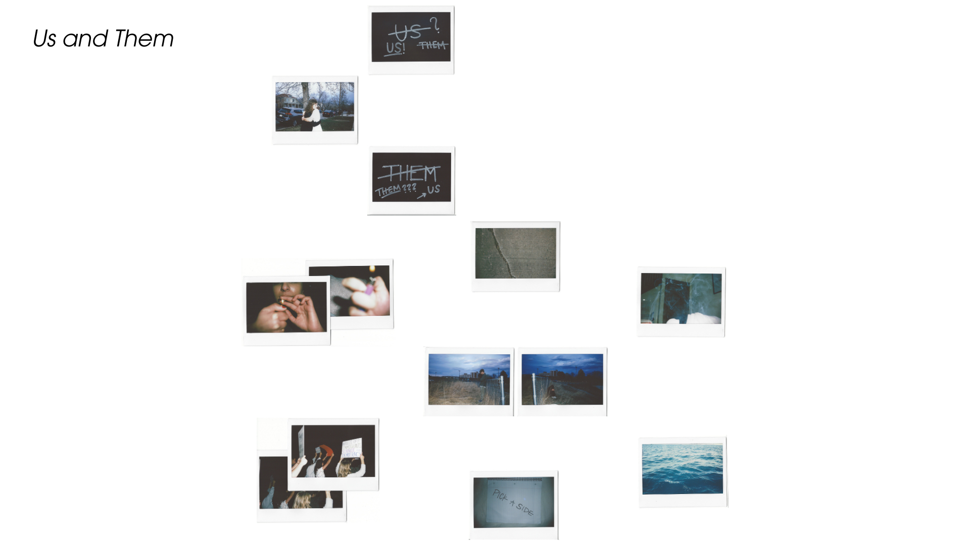 Us and Them: Division & Conflict. Made of 13 Polaroids, this piece begins with intimacy—a hug. But two framing Polaroids contain phrases scratched and rewritten in Sharpie: “Us” → “Them” → “Us?” and the reverse, “Them” → “Us” → “Them?” Indicating the confusion of what side you’re really on. The central crack appears in the form of a sidewalk split. Scenes of smoking, fences between lovers, and political protest unfold. The final image, a handwritten note: “PICK A SIDE,” drives home the division. Love, prote