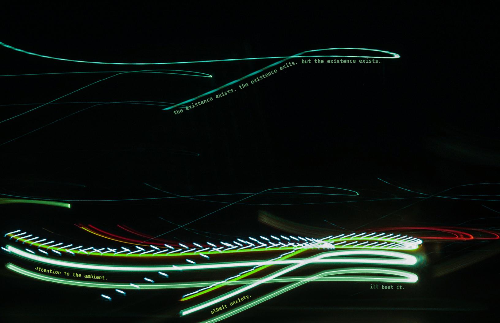 Long and thin horizontal light streaks enter from the left side of the image against a completely black background. Primarily cool toned shades of seafoam, pear, and mint streaks of light dominate the screen. One tomato red streak hides behind. Lines of text follow the shape of each light streak. The text at the top the photo reads: “the existence exists. the existence exits. but the existence exists.” The text at the bottom of the photo reads: “attention to the ambient.”, “albeit anxiety.”, “i’ll beat it”.