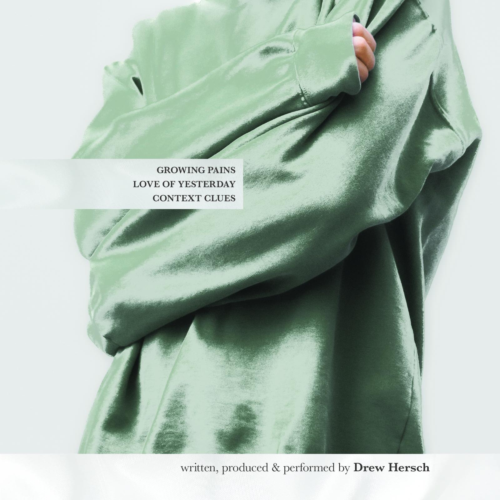 Here, I am again hugging myself in a shiny, satin sage green sweatshirt. The image has a textured frame of a white bed comforter. The tracklist reads as follows: Growing Pains, Love of Yesterday, Context Clues. At the bottom of the image, "written, produced & performed by Drew Hersch".