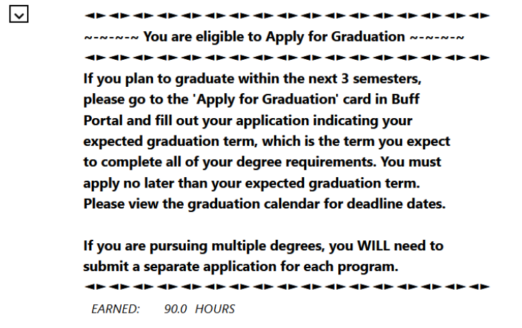  "You are eligible to Apply for Graduation. If you plan to graduate within the next 3 semesters, please go to the "Apply to Graduation" card in Buff Portal and fill out your application indicating your expected graduation term, which is the term you expect to complete all of your degree requirements. You must apply no later than your expected graduation term. View the graduation calendar for deadlines. (cont'd)"